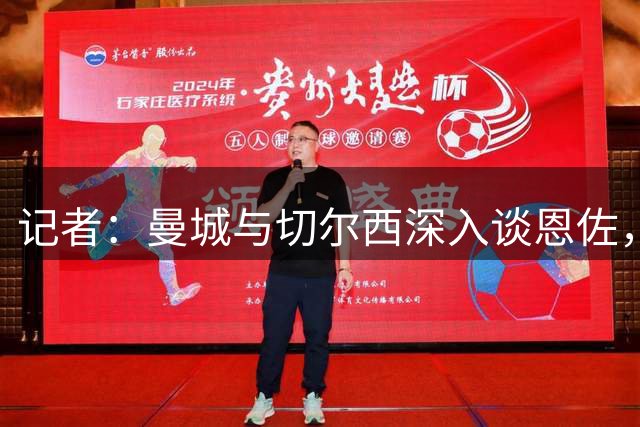 记者：曼城与切尔西深入谈恩佐，双方已接近达成全面协议